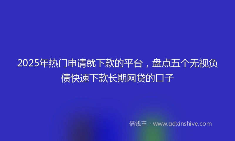 2025年热门申请就下款的平台，盘点五个无视负债快速下款长期网贷的口子