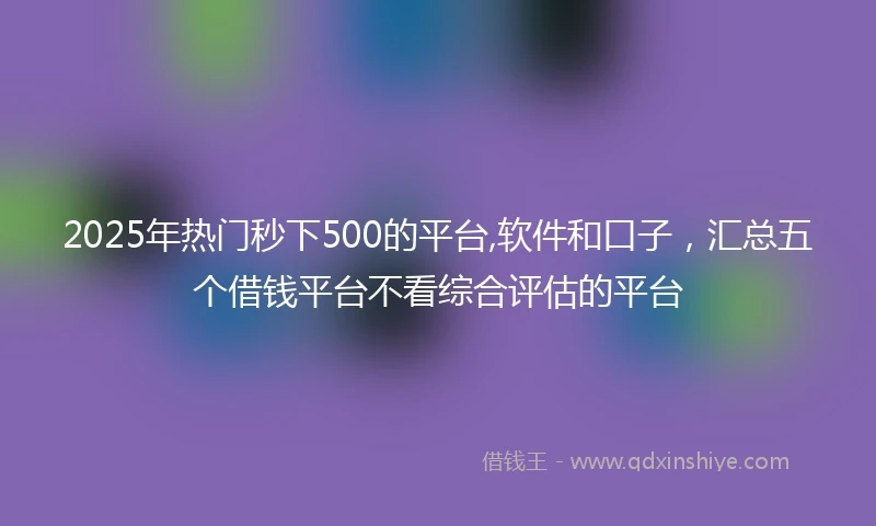 2025年热门秒下500的平台,软件和口子，汇总五个借钱平台不看综合评估的平台