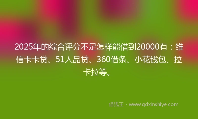 2025年的综合评分不足怎样能借到20000有:维信卡卡贷、51人品贷、360借条、小花钱包、拉卡拉等。