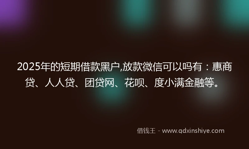 2025年的短期借款黑户,放款微信可以吗有：惠商贷、人人贷、团贷网、花呗、度小满金融等。