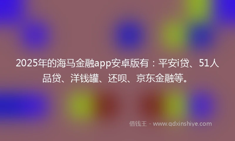 2025年的海马金融app安卓版有：平安i贷、51人品贷、洋钱罐、还呗、京东金融等。