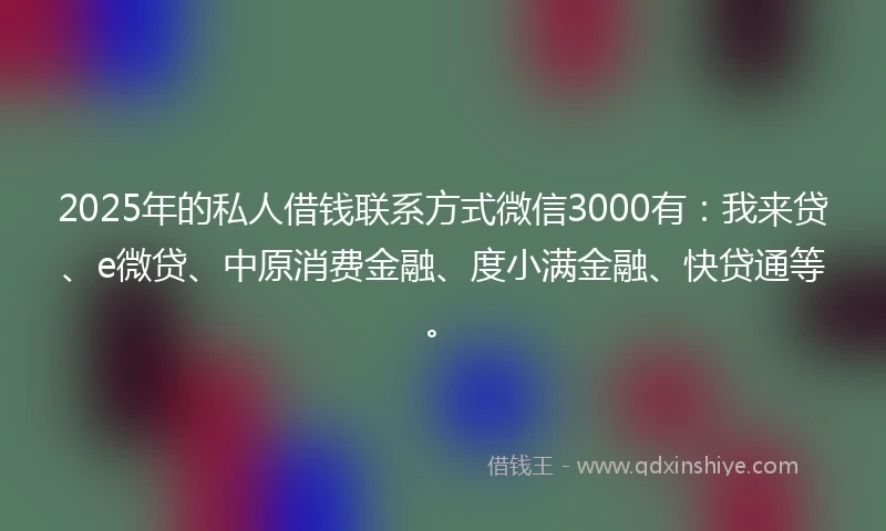 2025年的私人借钱联系方式微信3000有：我来贷、e微贷、中原消费金融、度小满金融、快贷通等。
