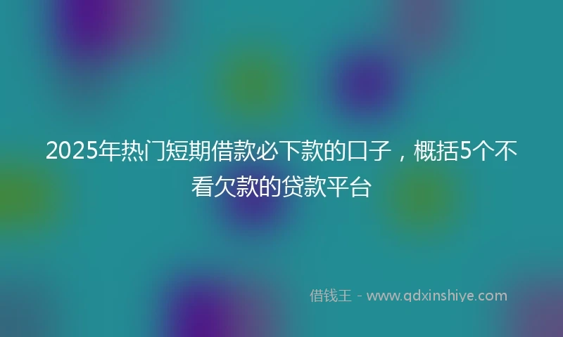 2025年热门短期借款必下款的口子，概括5个不看欠款的贷款平台