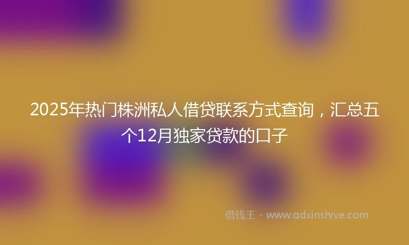 2025年热门株洲私人借贷联系方式查询，汇总五个12月独家贷款的口子