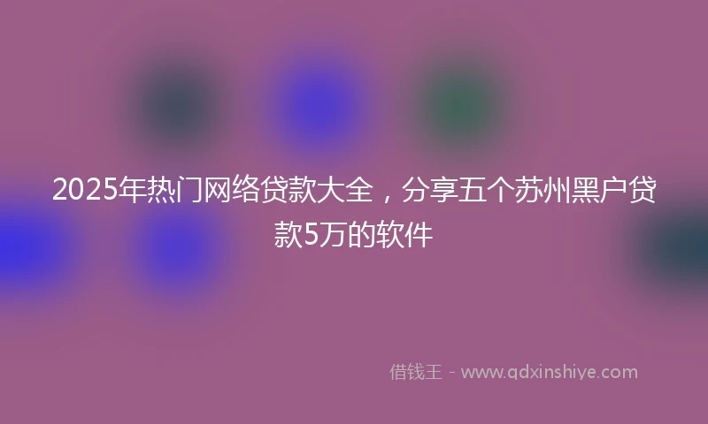 2025年热门网络贷款大全，分享五个苏州黑户贷款5万的软件