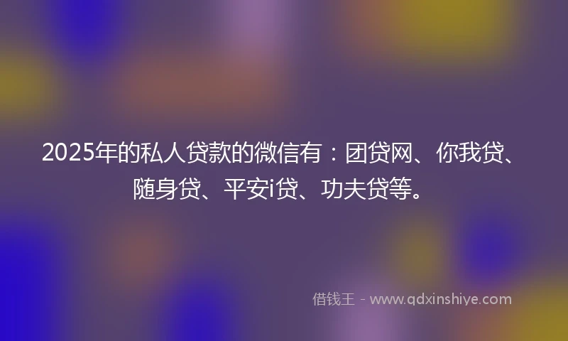 2025年的私人贷款的微信有：团贷网、你我贷、随身贷、平安i贷、功夫贷等。