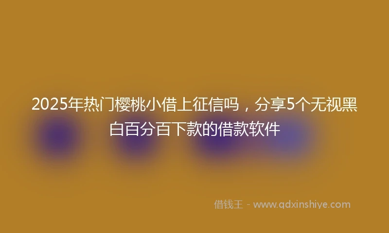 2025年热门樱桃小借上征信吗，分享5个无视黑白百分百下款的借款软件