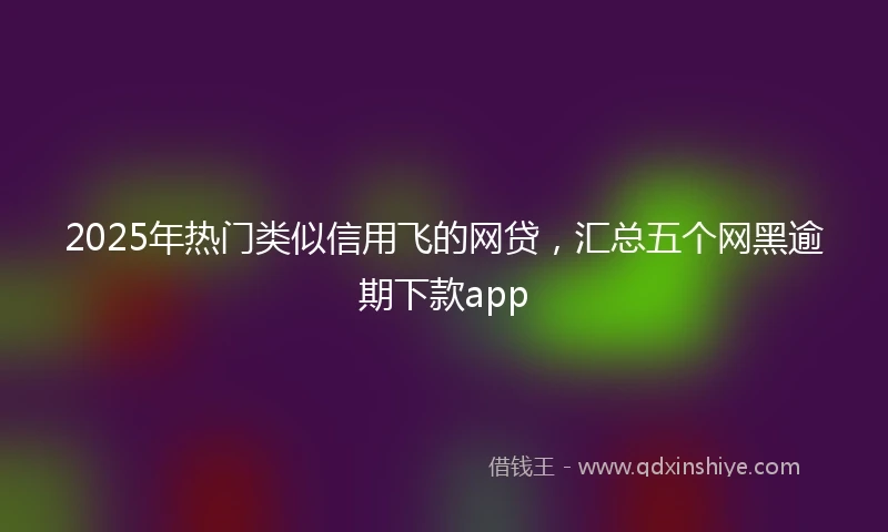 2025年热门类似信用飞的网贷，汇总五个网黑逾期下款app