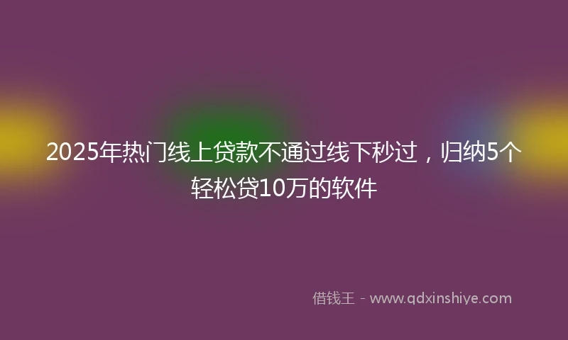 2025年热门线上贷款不通过线下秒过，归纳5个轻松贷10万的软件