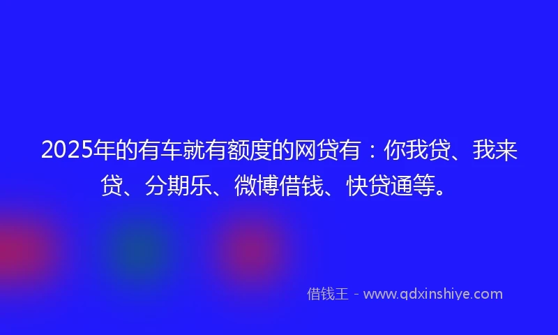2025年的有车就有额度的网贷有：你我贷、我来贷、分期乐、微博借钱、快贷通等。
