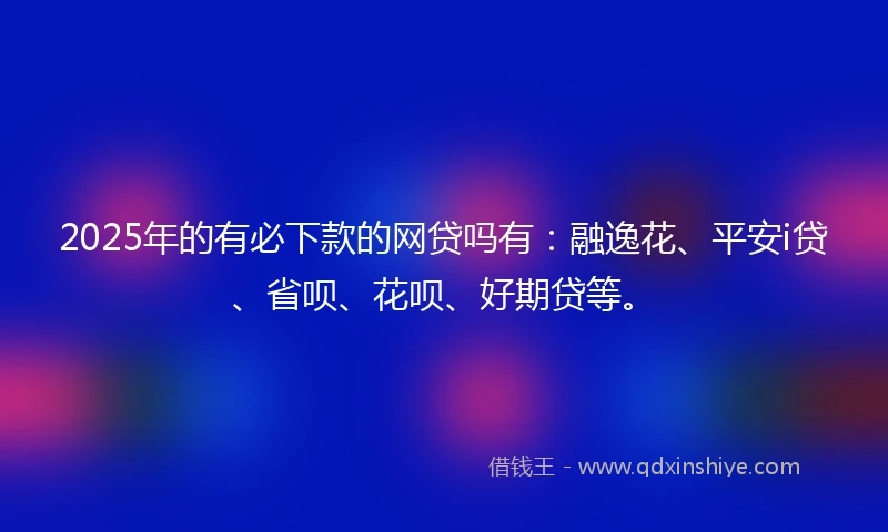2025年的有必下款的网贷吗有：融逸花、平安i贷、省呗、花呗、好期贷等。