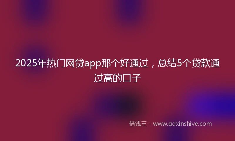 2025年热门网贷app那个好通过，总结5个贷款通过高的口子