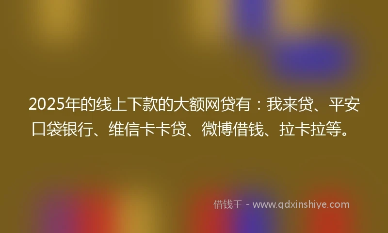 2025年的线上下款的大额网贷有：我来贷、平安口袋银行、维信卡卡贷、微博借钱、拉卡拉等。