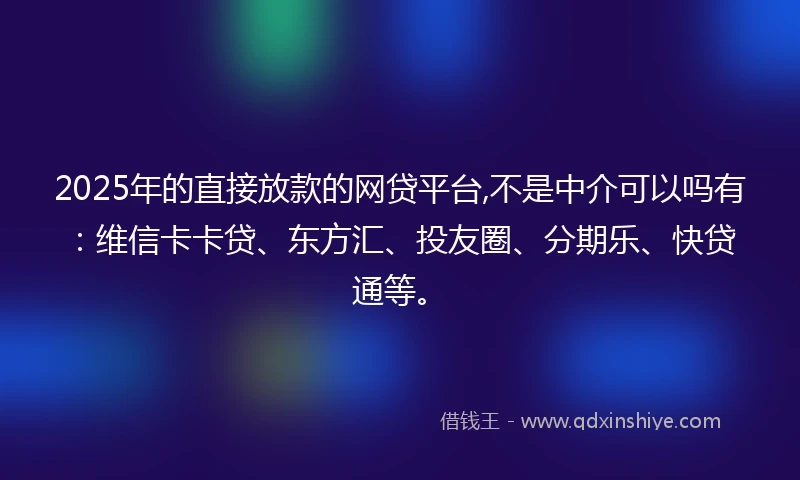 2025年的直接放款的网贷平台,不是中介可以吗有：维信卡卡贷、东方汇、投友圈、分期乐、快贷通等。
