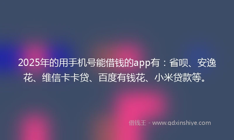 2025年的用手机号能借钱的app有：省呗、安逸花、维信卡卡贷、百度有钱花、小米贷款等。