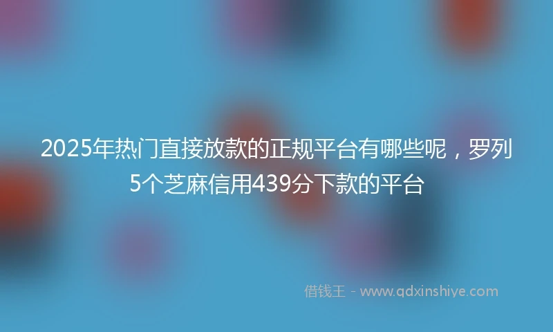 2025年热门直接放款的正规平台有哪些呢，罗列5个芝麻信用439分下款的平台