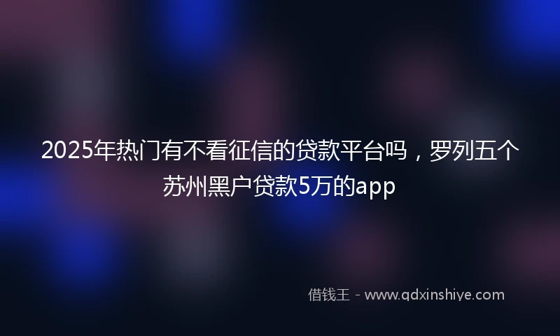 2025年热门有不看征信的贷款平台吗，罗列五个苏州黑户贷款5万的app