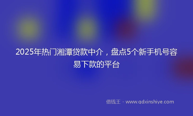 2025年热门湘潭贷款中介，盘点5个新手机号容易下款的平台