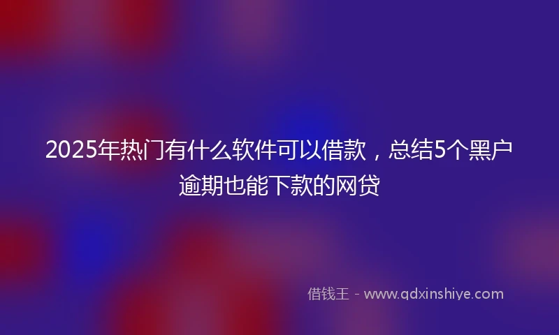 2025年热门有什么软件可以借款，总结5个黑户逾期也能下款的网贷