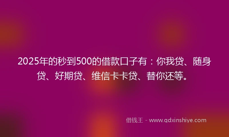 2025年的秒到500的借款口子有：你我贷、随身贷、好期贷、维信卡卡贷、替你还等。