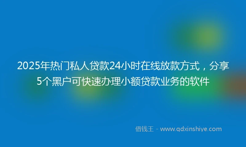 2025年热门私人贷款24小时在线放款方式，分享5个黑户可快速办理小额贷款业务的软件