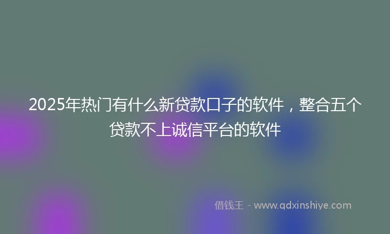 2025年热门有什么新贷款口子的软件，整合五个贷款不上诚信平台的软件