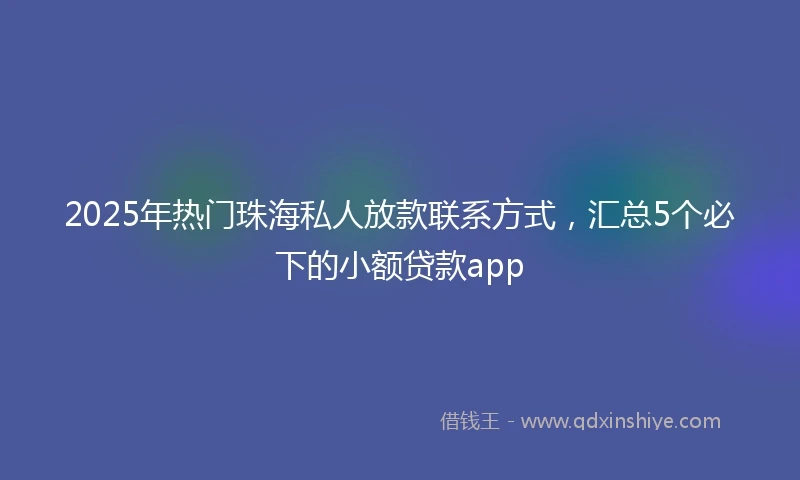 2025年热门珠海私人放款联系方式，汇总5个必下的小额贷款app