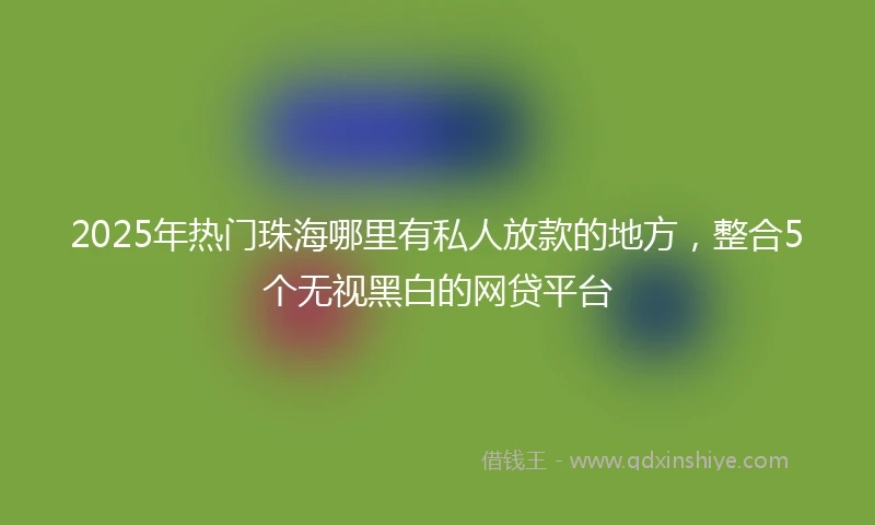 2025年热门珠海哪里有私人放款的地方，整合5个无视黑白的网贷平台