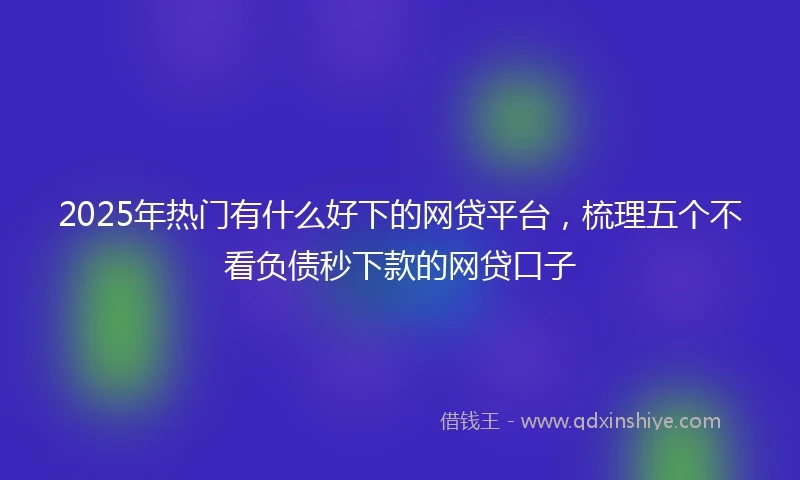 2025年热门有什么好下的网贷平台，梳理五个不看负债秒下款的网贷口子