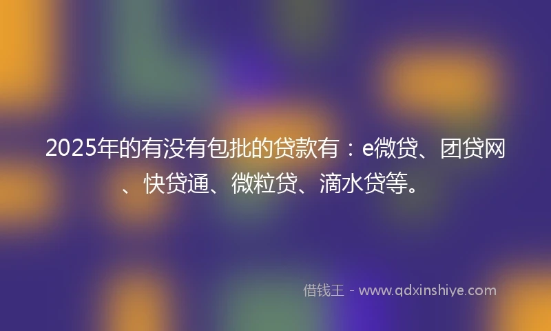 2025年的有没有包批的贷款有：e微贷、团贷网、快贷通、微粒贷、滴水贷等。