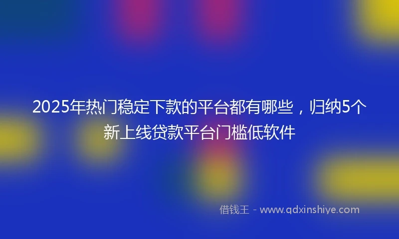 2025年热门稳定下款的平台都有哪些，归纳5个新上线贷款平台门槛低软件