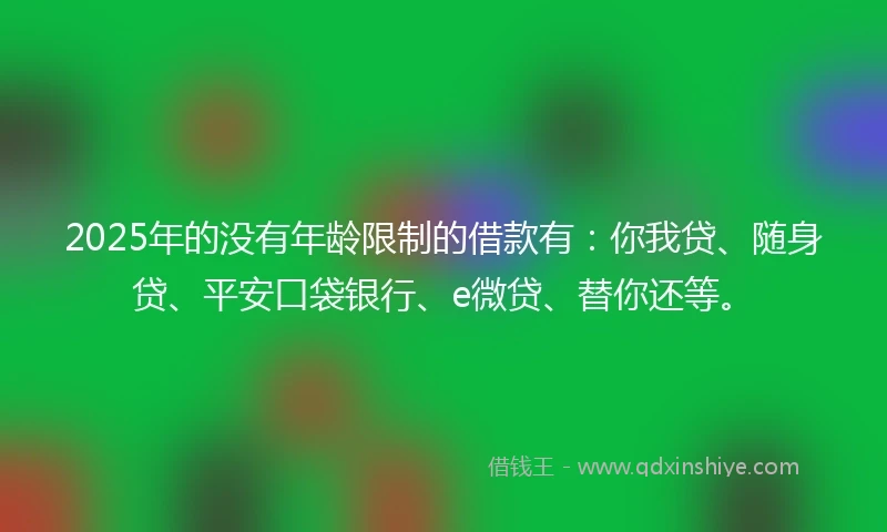 2025年的没有年龄限制的借款有：你我贷、随身贷、平安口袋银行、e微贷、替你还等。