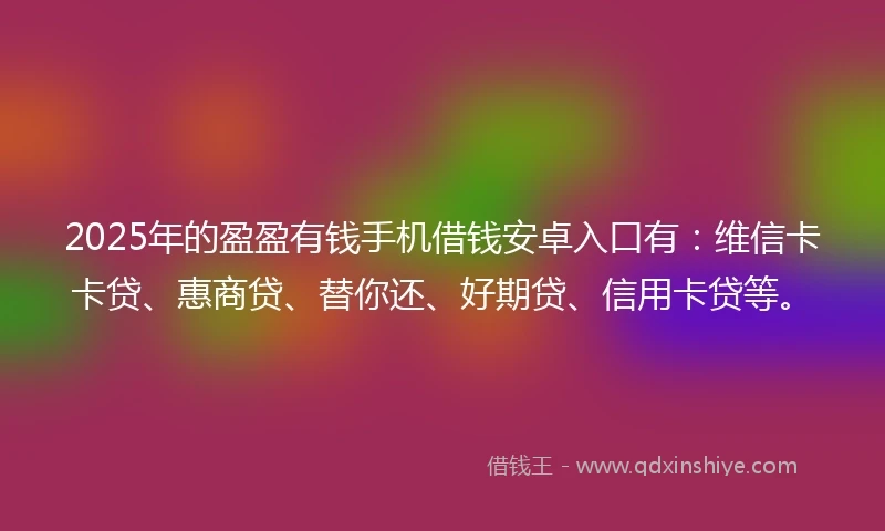 2025年的盈盈有钱手机借钱安卓入口有：维信卡卡贷、惠商贷、替你还、好期贷、信用卡贷等。