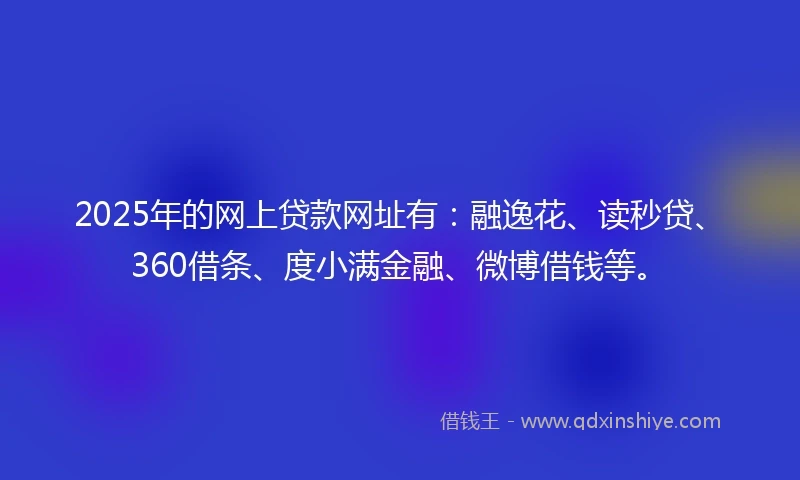 2025年的网上贷款网址有：融逸花、读秒贷、360借条、度小满金融、微博借钱等。