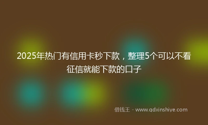 2025年热门有信用卡秒下款，整理5个可以不看征信就能下款的口子