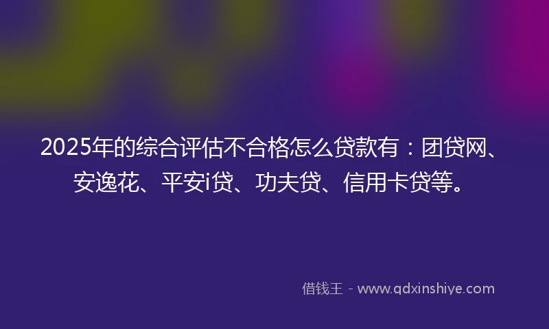 2025年的综合评估不合格怎么贷款有：团贷网、安逸花、平安i贷、功夫贷、信用卡贷等。