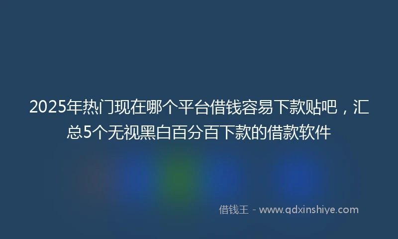 2025年热门现在哪个平台借钱容易下款贴吧，汇总5个无视黑白百分百下款的借款软件