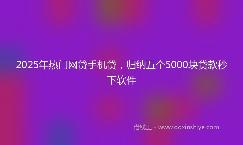 2025年热门网贷手机贷，归纳五个5000块贷款秒下软件