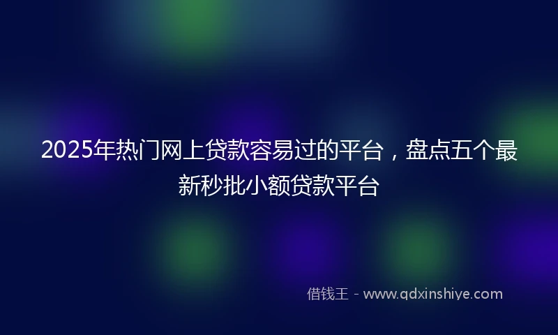 2025年热门网上贷款容易过的平台，盘点五个最新秒批小额贷款平台