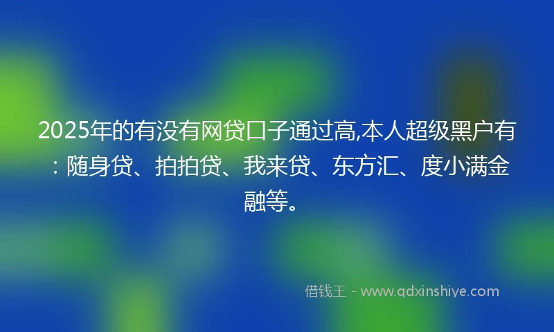 2025年的有没有网贷口子通过高,本人超级黑户有：随身贷、拍拍贷、我来贷、东方汇、度小满金融等。