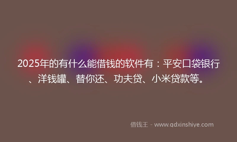 2025年的有什么能借钱的软件有：平安口袋银行、洋钱罐、替你还、功夫贷、小米贷款等。
