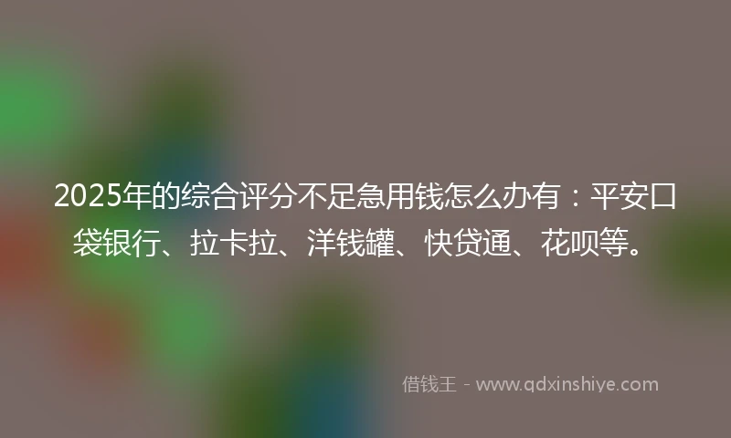 2025年的综合评分不足急用钱怎么办有：平安口袋银行、拉卡拉、洋钱罐、快贷通、花呗等。