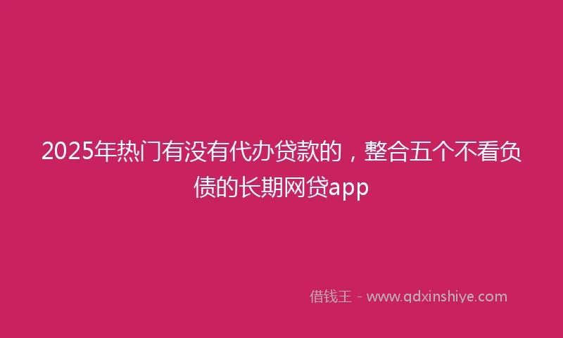 2025年热门有没有代办贷款的，整合五个不看负债的长期网贷app
