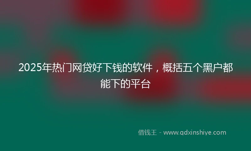 2025年热门网贷好下钱的软件，概括五个黑户都能下的平台
