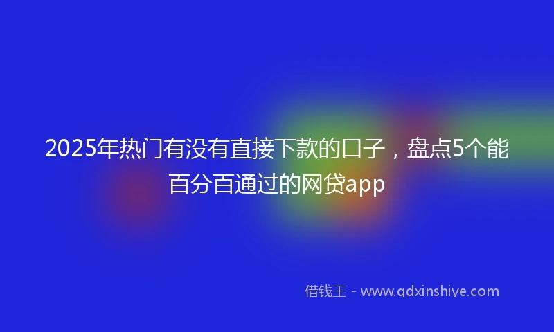 2025年热门有没有直接下款的口子，盘点5个能百分百通过的网贷app