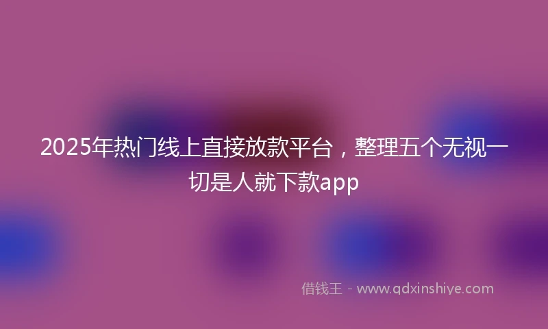 2025年热门线上直接放款平台，整理五个无视一切是人就下款app