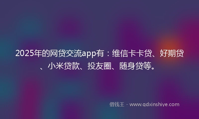 2025年的网贷交流app有：维信卡卡贷、好期贷、小米贷款、投友圈、随身贷等。