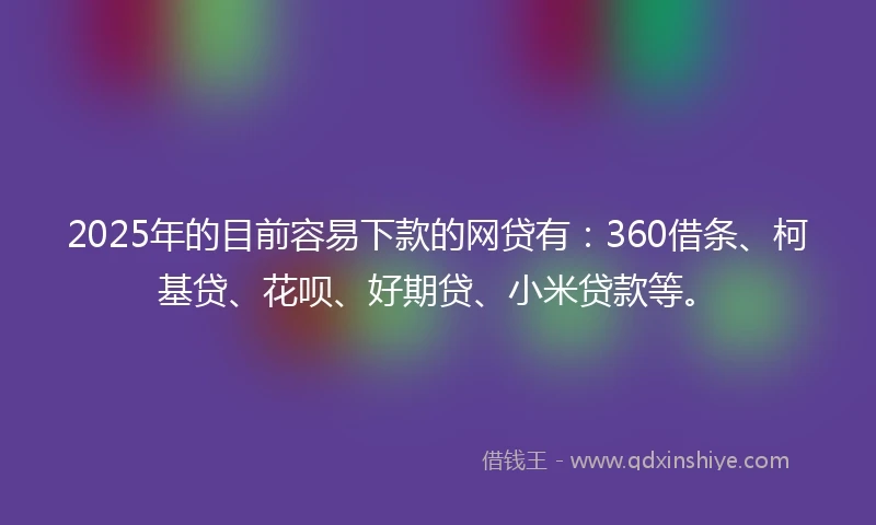 2025年的目前容易下款的网贷有：360借条、柯基贷、花呗、好期贷、小米贷款等。