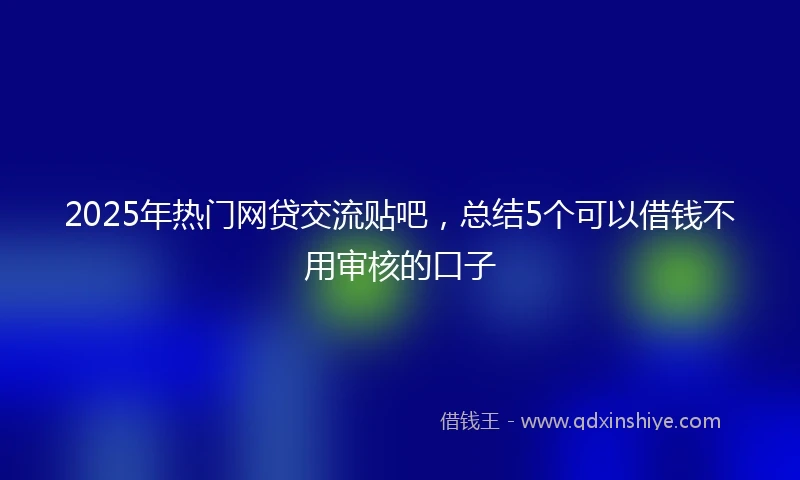 2025年热门网贷交流贴吧，总结5个可以借钱不用审核的口子