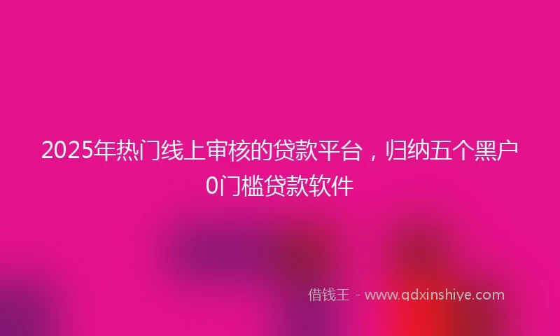 2025年热门线上审核的贷款平台,归纳五个黑户0门槛贷款软件